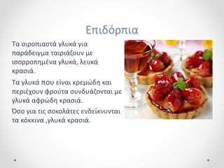 Επιδόρπια
Τα σιροπιαστά γλυκά για
παράδειγμα ταιριάζουν με
ισορροπημένα γλυκά, λευκά
κρασιά.
Τα γλυκά που είναι κρεμώδη και
περιέχουν φρούτα συνδυάζονται με
γλυκά αφρώδη κρασιά.
Όσο για τις σοκολάτες ενδείκνυνται
τα κόκκινα ,γλυκά κρασιά.
 
