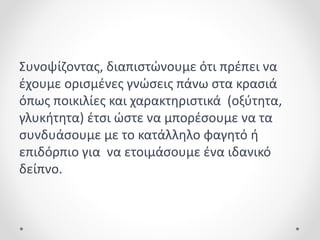 Συνοψίζοντας, διαπιστώνουμε ότι πρέπει να
έχουμε ορισμένες γνώσεις πάνω στα κρασιά
όπως ποικιλίες και χαρακτηριστικά (οξύτητα,
γλυκήτητα) έτσι ώστε να μπορέσουμε να τα
συνδυάσουμε με το κατάλληλο φαγητό ή
επιδόρπιο για να ετοιμάσουμε ένα ιδανικό
δείπνο.
 