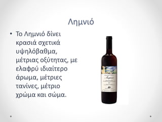 Λημνιό
• Το Λημνιό δίνει
κρασιά σχετικά
υψηλόβαθμα,
μέτριας οξύτητας, με
ελαφρύ ιδιαίτερο
άρωμα, μέτριες
τανίνες, μέτριο
χρώμα και σώμα.
 