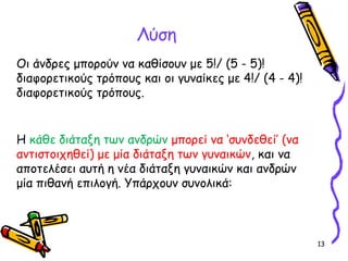 13
Λύση
Οι άνδρες μπορούν να καθίσουν με 5!/ (5 - 5)!
διαφορετικούς τρόπους και οι γυναίκες με 4!/ (4 - 4)!
διαφορετικούς τρόπους.
Η κάθε διάταξη των ανδρών μπορεί να ‘συνδεθεί’ (να
αντιστοιχηθεί) με μία διάταξη των γυναικών, και να
αποτελέσει αυτή η νέα διάταξη γυναικών και ανδρών
μία πιθανή επιλογή. Υπάρχουν συνολικά:
 