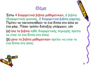 16
Έστω 4 διαφορετικά βιβλία μαθηματικών, 6 βιβλία
(διαφορετικά) φυσικής, 2 διαφορετικά βιβλία χημείας.
Πρέπει να τακτοποιηθούν το ένα δίπλα στο άλλο σε
ένα ράφι. Πόσοι τρόποι διάταξης υπάρχουν, εάν
(α) όλα τα βιβλία κάθε διαφορετικής περιοχής πρέπει
να είναι το ένα δίπλα στο άλλο;
(β) μόνο τα βιβλία μαθηματικών πρέπει να είναι το
ένα δίπλα στο άλλο;
Θέμα
 