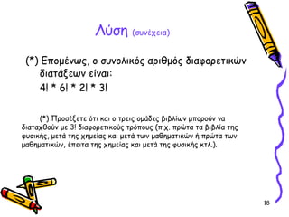 18
Λύση (συνέχεια)
(*) Επομένως, ο συνολικός αριθμός διαφορετικών
διατάξεων είναι:
4! * 6! * 2! * 3!
(*) Προσέξετε ότι και ο τρεις ομάδες βιβλίων μπορούν να
διαταχθούν με 3! διαφορετικούς τρόπους (π.χ. πρώτα τα βιβλία της
φυσικής, μετά της χημείας και μετά των μαθηματικών ή πρώτα των
μαθηματικών, έπειτα της χημείας και μετά της φυσικής κτλ.).
 