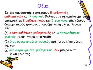 21
Σε ένα πανεπιστήμιο υπάρχουν 5 καθηγητές
μαθηματικών και 7 φυσικοί. Θέλουμε να σχηματίσουμε μια
επιτροπή με 2 μαθηματικούς και 3 φυσικούς. Με πόσους
διαφορετικούς τρόπους μπορούμε να τη σχηματίσουμε
εάν:
(α) ο οποιοσδήποτε μαθηματικός και ο οποιοσδήποτε
φυσικός μπορεί να συμπεριληφθεί
(β) ένας συγκεκριμένος φυσικός πρέπει να είναι μέλος
της και
(γ) δύο συγκεκριμένοι μαθηματικοί δεν μπορούν να
είναι μέλη της.
Θέμα
 