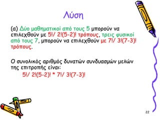 22
Λύση
(α) Δύο μαθηματικοί από τους 5 μπορούν να
επιλεχθούν με 5!/ 2!(5-2)! τρόπους, τρεις φυσικοί
από τους 7, μπορούν να επιλεχθούν με 7!/ 3!(7-3)!
τρόπους.
Ο συνολικός αριθμός δυνατών συνδυασμών μελών
της επιτροπής είναι:
5!/ 2!(5-2)! * 7!/ 3!(7-3)!
 