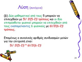 23
(β) Δύο μαθηματικοί από τους 5 μπορούν να
επιλεχθούν με 5!/ 2!(5-2)! τρόπους και οι δύο
επιπρόσθετοι φυσικοί μπορούν να επιλεχθούν από
τους εναπομείναντες 6 φυσικούς με 6!/2!(6-2)!
τρόπους.
Επομένως ο συνολικός αριθμός συνδυασμών μελών
για την επιτροπή είναι:
5!/ 2!(5-2)! * 6!/2!(6-2)!
Λύση (συνέχεια)
 