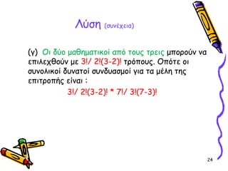 24
Λύση (συνέχεια)
(γ) Οι δύο μαθηματικοί από τους τρεις μπορούν να
επιλεχθούν με 3!/ 2!(3-2)! τρόπους. Οπότε οι
συνολικοί δυνατοί συνδυασμοί για τα μέλη της
επιτροπής είναι :
3!/ 2!(3-2)! * 7!/ 3!(7-3)!
 
