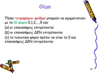 25
Πόσοι τετραψήφιοι αριθμοί μπορούν να σχηματιστούν
με τα 10 ψηφία 0,1,2,…,9 εάν
(α) οι επαναλήψεις επιτρέπονται
(β) οι επαναλήψεις ΔΕΝ επιτρέπονται
(γ) το τελευταίο ψηφίο πρέπει να είναι το 0 και
επαναλήψεις ΔΕΝ επιτρέπονται
Θέμα
 