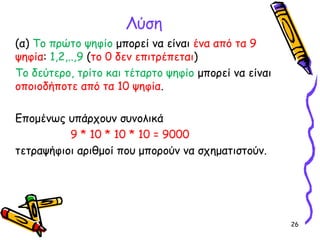 26
Λύση
(α) Το πρώτο ψηφίο μπορεί να είναι ένα από τα 9
ψηφία: 1,2,..,9 (το 0 δεν επιτρέπεται)
Το δεύτερο, τρίτο και τέταρτο ψηφίο μπορεί να είναι
οποιοδήποτε από τα 10 ψηφία.
Επομένως υπάρχουν συνολικά
9 * 10 * 10 * 10 = 9000
τετραψήφιοι αριθμοί που μπορούν να σχηματιστούν.
 