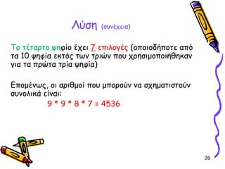28
Λύση (συνέχεια)
Το τέταρτο ψηφίο έχει 7 επιλογές (οποιοδήποτε από
τα 10 ψηφία εκτός των τριών που χρησιμοποιήθηκαν
για τα πρώτα τρία ψηφία)
Επομένως, οι αριθμοί που μπορούν να σχηματιστούν
συνολικά είναι:
9 * 9 * 8 * 7 = 4536
 