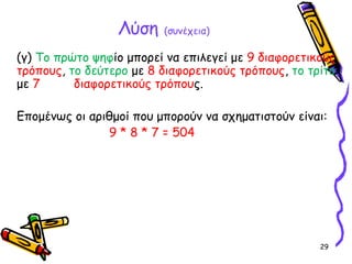 29
Λύση (συνέχεια)
(γ) Το πρώτο ψηφίο μπορεί να επιλεγεί με 9 διαφορετικούς
τρόπους, το δεύτερο με 8 διαφορετικούς τρόπους, το τρίτο
με 7 διαφορετικούς τρόπους.
Επομένως οι αριθμοί που μπορούν να σχηματιστούν είναι:
9 * 8 * 7 = 504
 