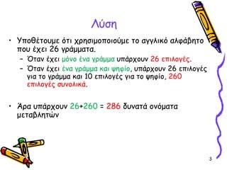 3
Λύση
• Υποθέτουμε ότι χρησιμοποιούμε το αγγλικό αλφάβητο
που έχει 26 γράμματα.
– Όταν έχει μόνο ένα γράμμα υπάρχουν 26 επιλογές.
– Όταν έχει ένα γράμμα και ψηφίο, υπάρχουν 26 επιλογές
για το γράμμα και 10 επιλογές για το ψηφίο, 260
επιλογές συνολικά.
• Άρα υπάρχουν 26+260 = 286 δυνατά ονόματα
μεταβλητών
 