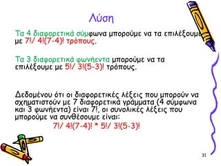 31
Λύση
Τα 4 διαφορετικά σύμφωνα μπορούμε να τα επιλέξουμε
με 7!/ 4!(7-4)! τρόπους.
Τα 3 διαφορετικά φωνήεντα μπορούμε να τα
επιλέξουμε με 5!/ 3!(5-3)! τρόπους.
Δεδομένου ότι οι διαφορετικές λέξεις που μπορούν να
σχηματιστούν με 7 διαφορετικά γράμματα (4 σύμφωνα
και 3 φωνήεντα) είναι 7!, οι συνολικές λέξεις που
μπορούμε να συνθέσουμε είναι:
7!/ 4!(7-4)! * 5!/ 3!(5-3)!
 