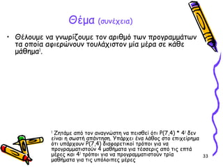 33
Θέμα (συνέχεια)
• Θέλουμε να γνωρίζουμε τον αριθμό των προγραμμάτων
τα οποία αφιερώνουν τουλάχιστον μία μέρα σε κάθε
μάθημα3
.
3
Ζητάμε από τον αναγνώστη να πεισθεί ότι P(7,4) * 43
δεν
είναι η σωστή απάντηση. Υπάρχει ένα λάθος στο επιχείρημα
ότι υπάρχουν P(7,4) διαφορετικοί τρόποι για να
προγραμματιστούν 4 μαθήματα για τέσσερις από τις επτά
μέρες και 43
τρόποι για να προγραμματιστούν τρία
μαθήματα για τις υπόλοιπες μέρες
 