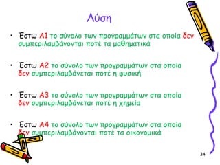 34
Λύση
• Έστω Α1 το σύνολο των προγραμμάτων στα oποία δεν
συμπεριλαμβάνονται ποτέ τα μαθηματικά
• Έστω Α2 το σύνολο των προγραμμάτων στα οποία
δεν συμπεριλαμβάνεται ποτέ η φυσική
• Έστω Α3 το σύνολο των προγραμμάτων στα οποία
δεν συμπεριλαμβάνεται ποτέ η χημεία
• Έστω Α4 το σύνολο των προγραμμάτων στα οποία
δεν συμπεριλαμβάνονται ποτέ τα οικονομικά
 