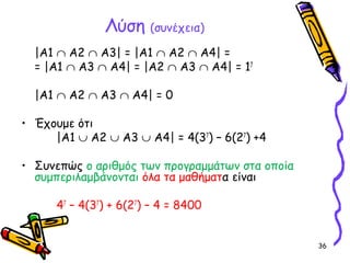 36
Λύση (συνέχεια)
|Α1 ∩ Α2 ∩ Α3| = |Α1 ∩ Α2 ∩ Α4| =
= |Α1 ∩ Α3 ∩ Α4| = |Α2 ∩ Α3 ∩ Α4| = 17
|Α1 ∩ Α2 ∩ Α3 ∩ Α4| = 0
• Έχουμε ότι
|Α1 ∪ Α2 ∪ Α3 ∪ Α4| = 4(37
) – 6(27
) +4
• Συνεπώς ο αριθμός των προγραμμάτων στα οποία
συμπεριλαμβάνονται όλα τα μαθήματα είναι
47
– 4(37
) + 6(27
) – 4 = 8400
 