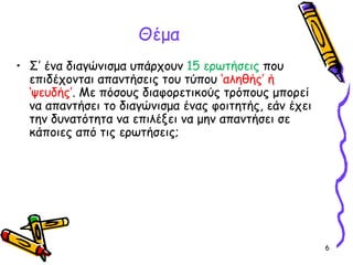 6
Θέμα
• Σ’ ένα διαγώνισμα υπάρχουν 15 ερωτήσεις που
επιδέχονται απαντήσεις του τύπου ‘αληθής’ ή
‘ψευδής’. Με πόσους διαφορετικούς τρόπους μπορεί
να απαντήσει το διαγώνισμα ένας φοιτητής, εάν έχει
την δυνατότητα να επιλέξει να μην απαντήσει σε
κάποιες από τις ερωτήσεις;
 