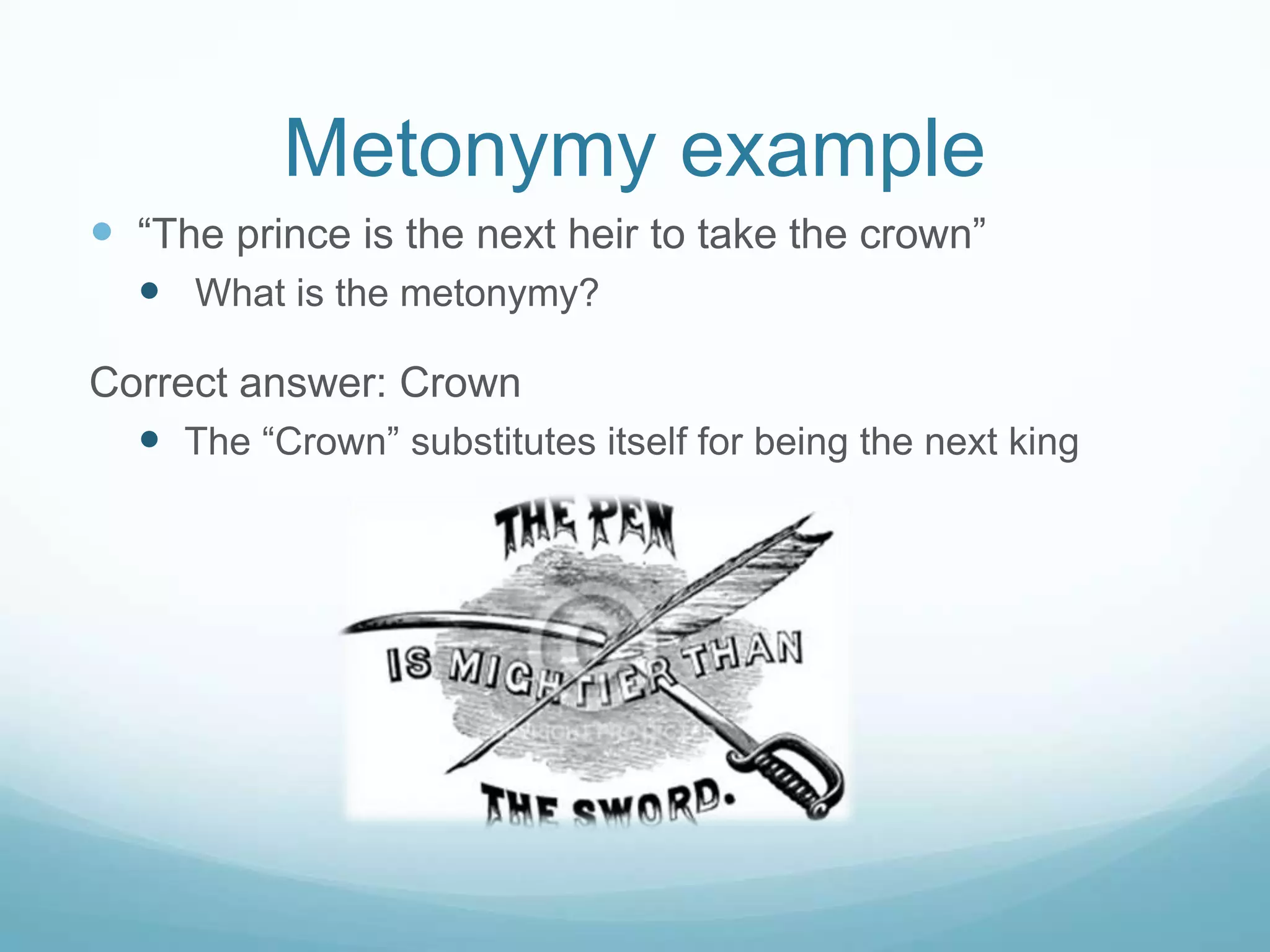 Metonymy example
 “The prince is the next heir to take the crown”
   What is the metonymy?

Correct answer: Crown
   The “Crown” substitutes itself for being the next king
 
