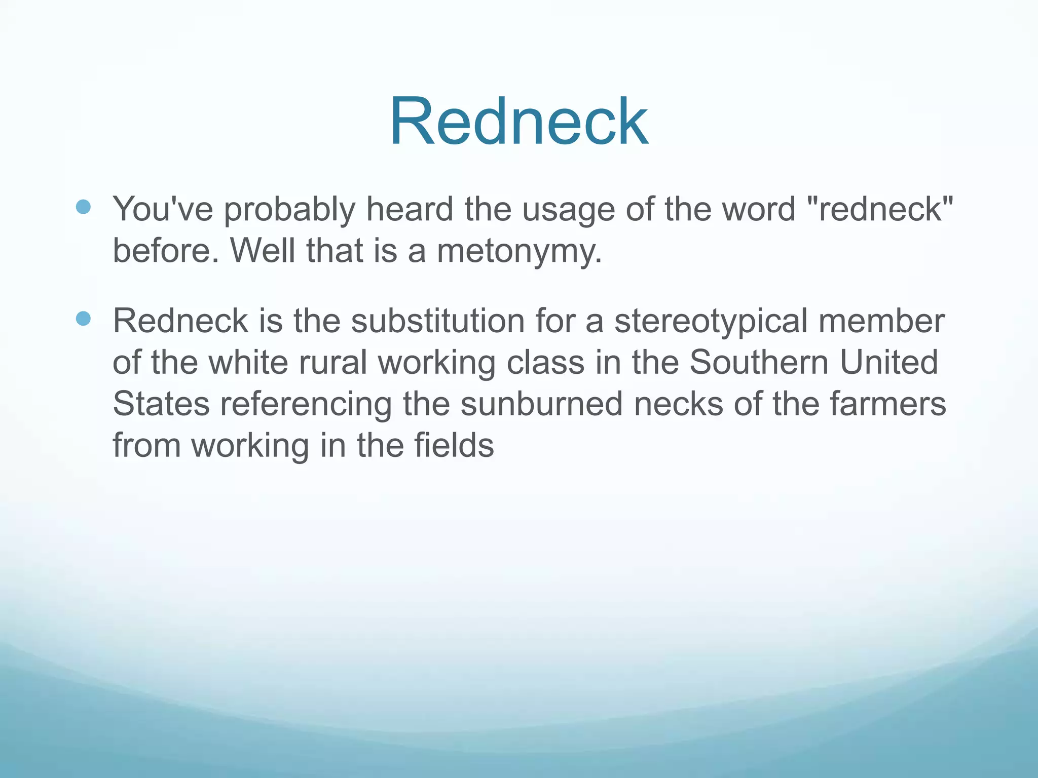 Redneck
 You've probably heard the usage of the word "redneck"
  before. Well that is a metonymy.

 Redneck is the substitution for a stereotypical member
  of the white rural working class in the Southern United
  States referencing the sunburned necks of the farmers
  from working in the fields
 
