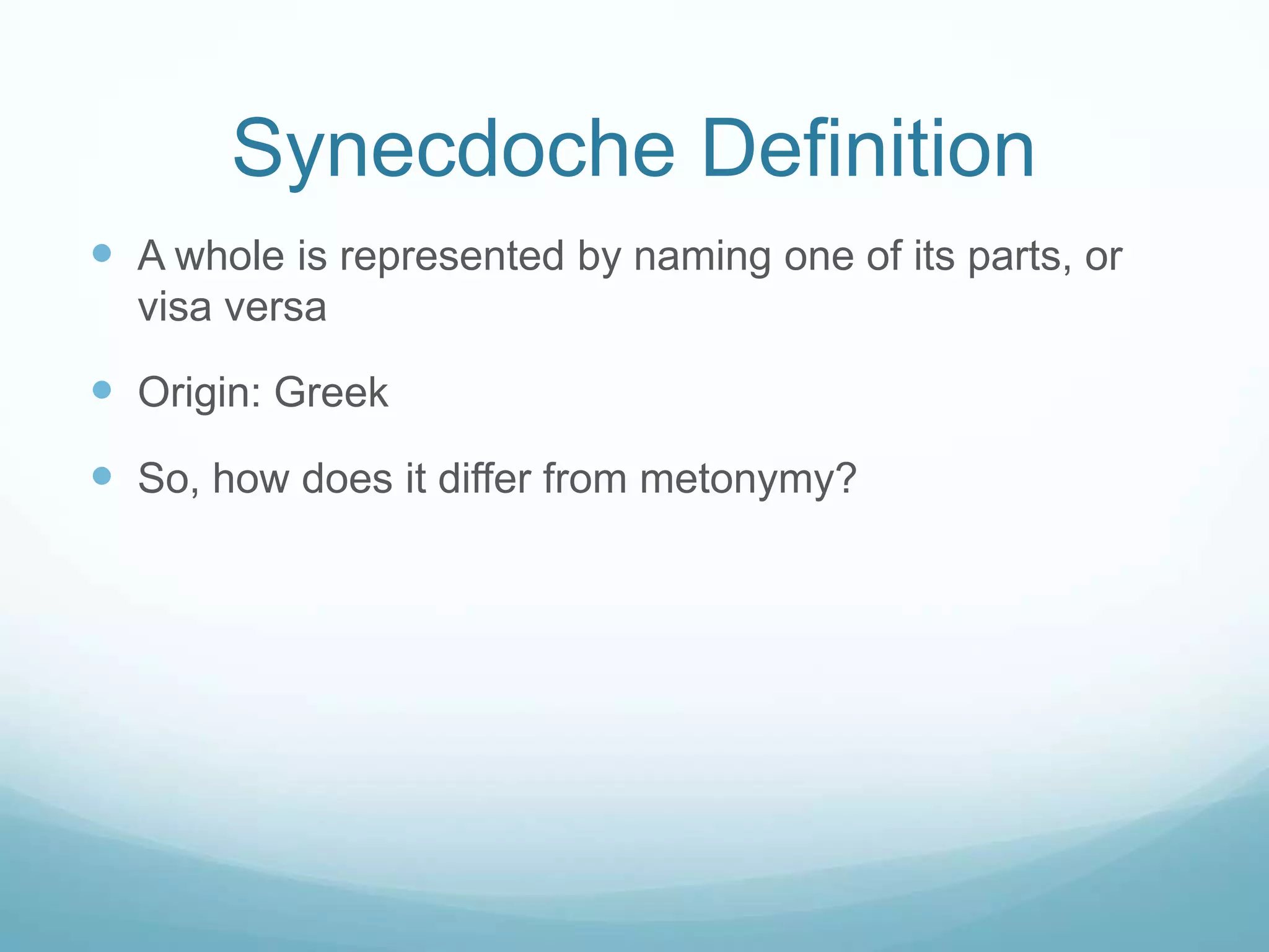 Synecdoche Definition
 A whole is represented by naming one of its parts, or
  visa versa

 Origin: Greek
 So, how does it differ from metonymy?
 