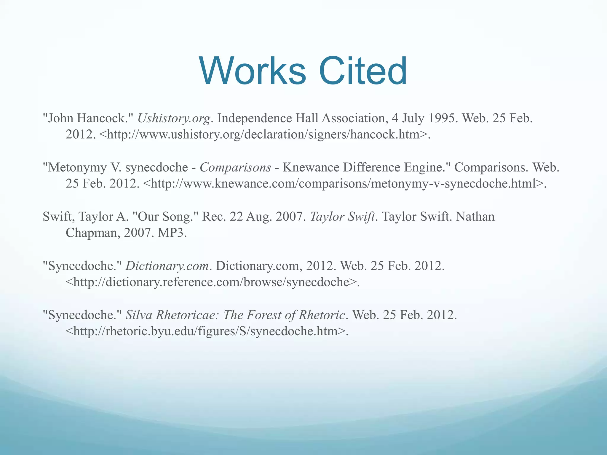 Works Cited
"John Hancock." Ushistory.org. Independence Hall Association, 4 July 1995. Web. 25 Feb.
    2012. <http://www.ushistory.org/declaration/signers/hancock.htm>.

"Metonymy V. synecdoche - Comparisons - Knewance Difference Engine." Comparisons. Web.
   25 Feb. 2012. <http://www.knewance.com/comparisons/metonymy-v-synecdoche.html>.

Swift, Taylor A. "Our Song." Rec. 22 Aug. 2007. Taylor Swift. Taylor Swift. Nathan
   Chapman, 2007. MP3.

"Synecdoche." Dictionary.com. Dictionary.com, 2012. Web. 25 Feb. 2012.
    <http://dictionary.reference.com/browse/synecdoche>.

"Synecdoche." Silva Rhetoricae: The Forest of Rhetoric. Web. 25 Feb. 2012.
    <http://rhetoric.byu.edu/figures/S/synecdoche.htm>.
 