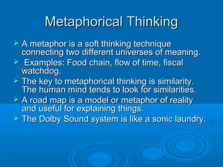 MMeettaapphhoorriiccaall TThhiinnkkiinngg 
 AA mmeettaapphhoorr iiss aa ssoofftt tthhiinnkkiinngg tteecchhnniiqquuee 
ccoonnnneeccttiinngg ttwwoo ddiiffffeerreenntt uunniivveerrsseess ooff mmeeaanniinngg.. 
 EExxaammpplleess:: FFoooodd cchhaaiinn,, ffllooww ooff ttiimmee,, ffiissccaall 
wwaattcchhddoogg.. 
 TThhee kkeeyy ttoo mmeettaapphhoorriiccaall tthhiinnkkiinngg iiss ssiimmiillaarriittyy.. 
TThhee hhuummaann mmiinndd tteennddss ttoo llooookk ffoorr ssiimmiillaarriittiieess.. 
 AA rrooaadd mmaapp iiss aa mmooddeell oorr mmeettaapphhoorr ooff rreeaalliittyy 
aanndd uusseeffuull ffoorr eexxppllaaiinniinngg tthhiinnggss.. 
 TThhee DDoollbbyy SSoouunndd ssyysstteemm iiss lliikkee aa ssoonniicc llaauunnddrryy.. 
 