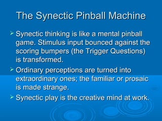 TThhee SSyynneeccttiicc PPiinnbbaallll MMaacchhiinnee 
 SSyynneeccttiicc tthhiinnkkiinngg iiss lliikkee aa mmeennttaall ppiinnbbaallll 
ggaammee.. SSttiimmuulluuss iinnppuutt bboouunncceedd aaggaaiinnsstt tthhee 
ssccoorriinngg bbuummppeerrss ((tthhee TTrriiggggeerr QQuueessttiioonnss)) 
iiss ttrraannssffoorrmmeedd.. 
 OOrrddiinnaarryy ppeerrcceeppttiioonnss aarree ttuurrnneedd iinnttoo 
eexxttrraaoorrddiinnaarryy oonneess;; tthhee ffaammiilliiaarr oorr pprroossaaiicc 
iiss mmaaddee ssttrraannggee.. 
 SSyynneeccttiicc ppllaayy iiss tthhee ccrreeaattiivvee mmiinndd aatt wwoorrkk.. 
 