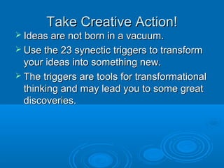 TTaakkee CCrreeaattiivvee AAccttiioonn!! 
 IIddeeaass aarree nnoott bboorrnn iinn aa vvaaccuuuumm.. 
 UUssee tthhee 2233 ssyynneeccttiicc ttrriiggggeerrss ttoo ttrraannssffoorrmm 
yyoouurr iiddeeaass iinnttoo ssoommeetthhiinngg nneeww.. 
 TThhee ttrriiggggeerrss aarree ttoooollss ffoorr ttrraannssffoorrmmaattiioonnaall 
tthhiinnkkiinngg aanndd mmaayy lleeaadd yyoouu ttoo ssoommee ggrreeaatt 
ddiissccoovveerriieess.. 
 