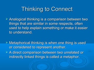 TThhiinnkkiinngg ttoo CCoonnnneecctt 
 AAnnaallooggiiccaall tthhiinnkkiinngg iiss aa ccoommppaarriissoonn bbeettwweeeenn ttwwoo 
tthhiinnggss tthhaatt aarree ssiimmiillaarr iinn ssoommee rreessppeeccttss,, oofftteenn 
uusseedd ttoo hheellpp eexxppllaaiinn ssoommeetthhiinngg oorr mmaakkee iitt eeaassiieerr 
ttoo uunnddeerrssttaanndd.. 
 MMeettaapphhoorriiccaall tthhiinnkkiinngg iiss wwhheenn oonnee tthhiinngg iiss uusseedd 
oorr ccoonnssiiddeerreedd ttoo rreepprreesseenntt aannootthheerr.. 
 AA ddiirreecctt ccoommppaarriissoonn bbeettwweeeenn ttwwoo uunnrreellaatteedd oorr 
iinnddiirreeccttllyy lliinnkkeedd tthhiinnggss iiss ccaalllleedd aa mmeettaapphhoorr.. 
 