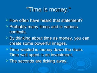 ""TTiimmee iiss mmoonneeyy.."" 
 HHooww oofftteenn hhaavvee hheeaarrdd tthhaatt ssttaatteemmeenntt?? 
 PPrroobbaabbllyy mmaannyy ttiimmeess aanndd iinn vvaarriioouuss 
ccoonntteexxttss.. 
 BByy tthhiinnkkiinngg aabboouutt ttiimmee aass mmoonneeyy,, yyoouu ccaann 
ccrreeaattee ssoommee ppoowweerrffuull iimmaaggeess.. 
 TTiimmee wwaasstteedd iiss mmoonneeyy ddoowwnn tthhee ddrraaiinn.. 
TTiimmee wweellll ssppeenntt iiss aann iinnvveessttmmeenntt.. 
 TThhee sseeccoonnddss aarree ttiicckkiinngg aawwaayy.. 
 
