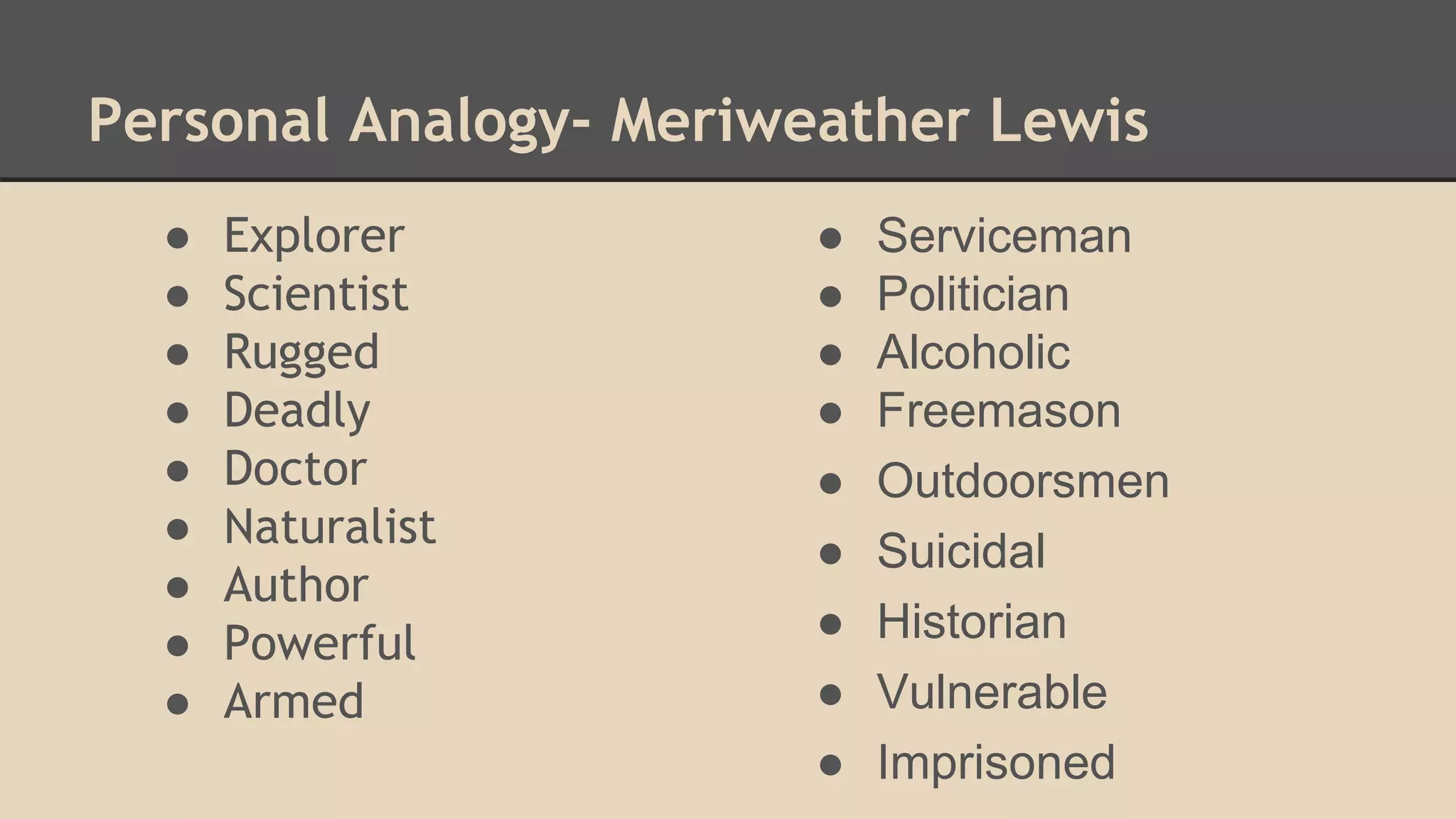 ● Explorer
● Scientist
● Rugged
● Deadly
● Doctor
● Naturalist
● Author
● Powerful
● Armed
Personal Analogy- Meriweather Lewis
● Serviceman
● Politician
● Alcoholic
● Freemason
● Outdoorsmen
● Suicidal
● Historian
● Vulnerable
● Imprisoned
 