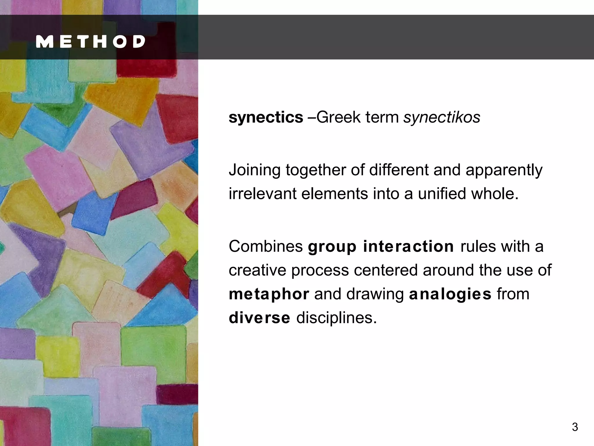 METHOD synectics  – Greek term  synectikos Joining together of different and apparently irrelevant elements into a unified whole. Combines  group interaction  rules with a creative process centered around the use of  metaphor  and drawing  analogies  from  diverse  disciplines. 