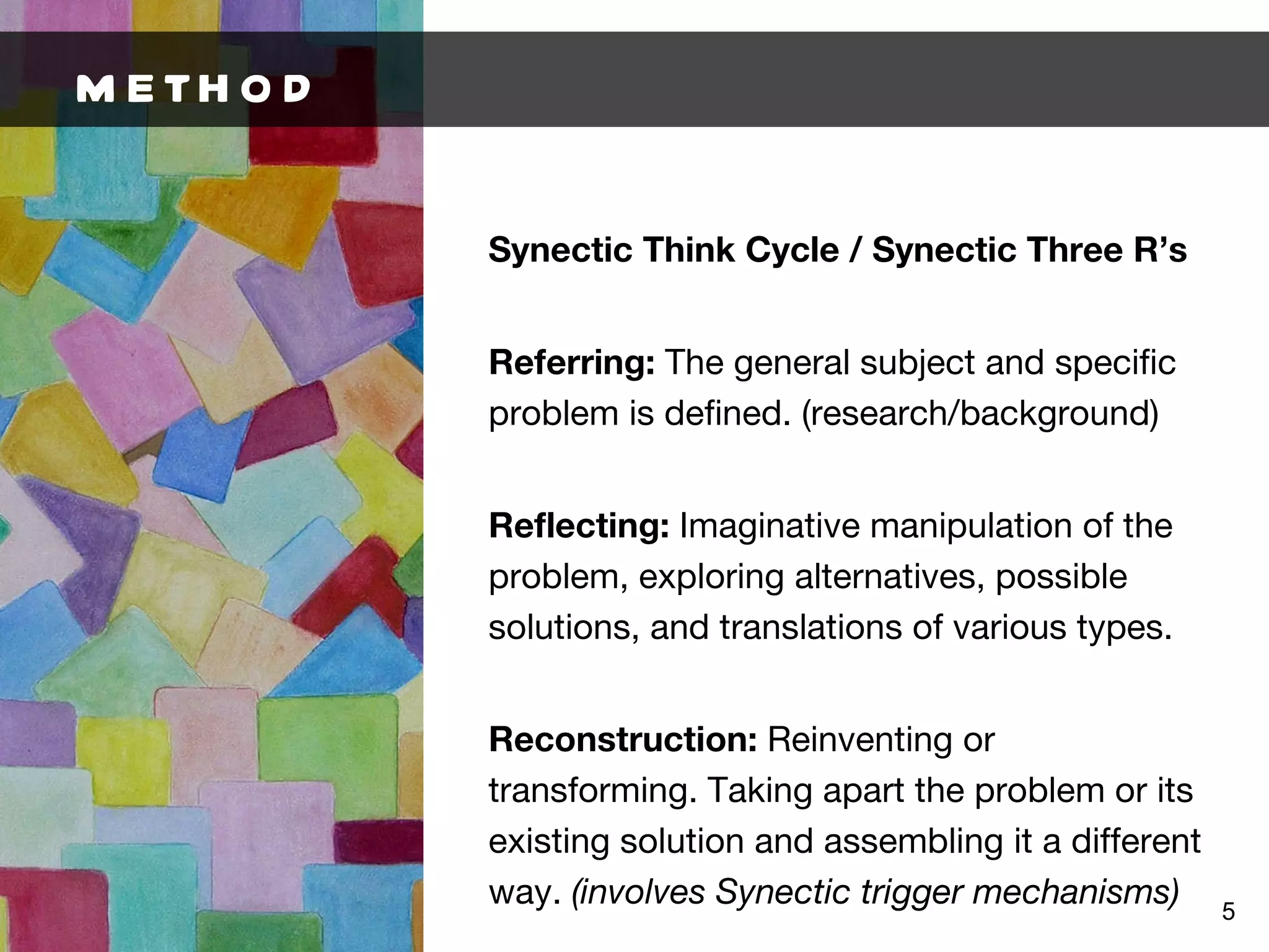 METHOD Synectic Think Cycle / Synectic Three R’s Referring:  The general subject and specific problem is defined. (research/background) Reflecting:  Imaginative manipulation of the problem, exploring alternatives, possible solutions, and translations of various types. Reconstruction:  Reinventing or transforming. Taking apart the problem or its existing solution and assembling it a different way.  (involves Synectic trigger mechanisms) 
