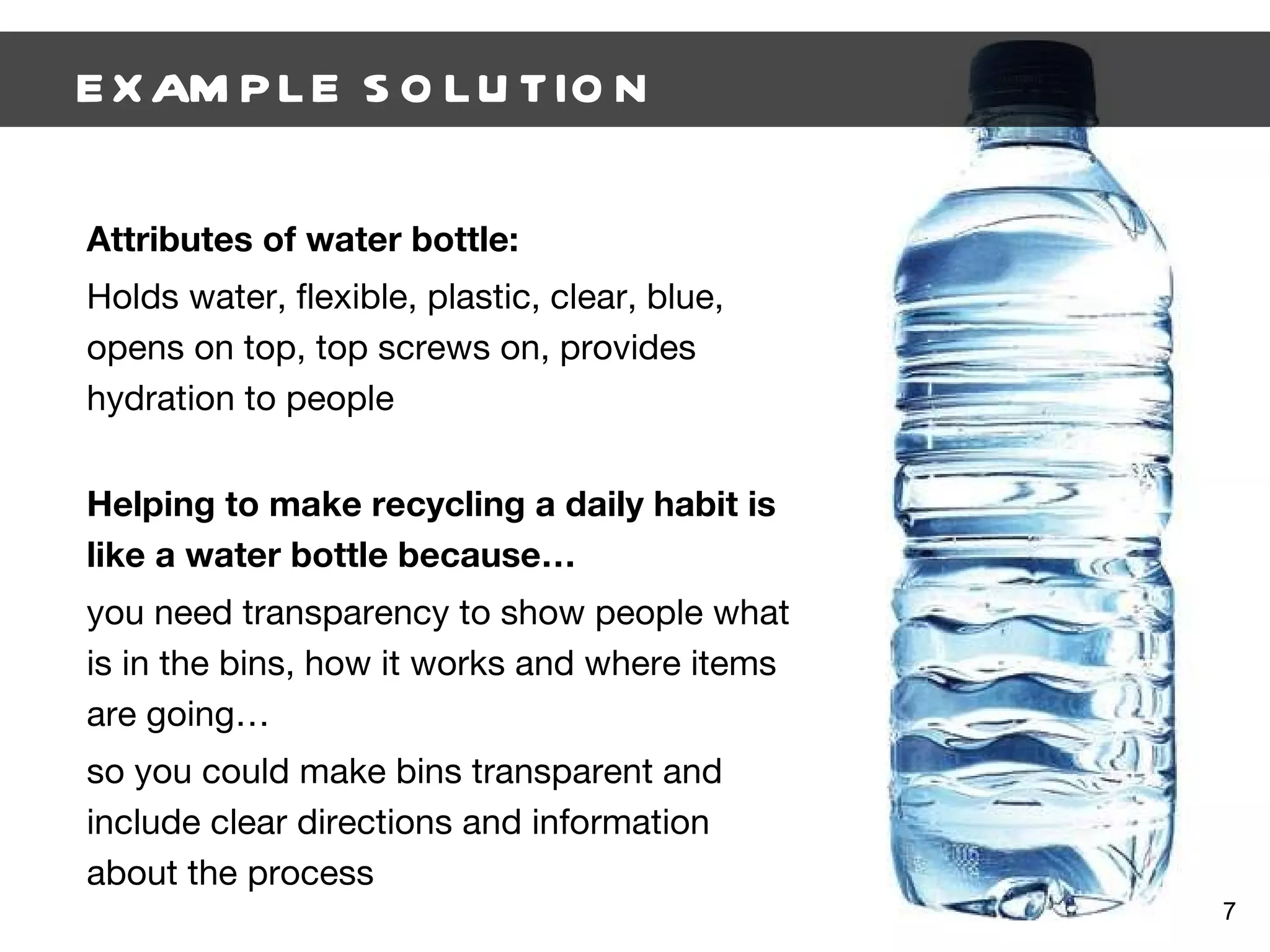 EXAMPLE SOLUTION Attributes of water bottle: Holds water, flexible, plastic, clear, blue, opens on top, top screws on, provides hydration to people Helping to make recycling a daily habit is like a water bottle because… you need transparency to show people what is in the bins, how it works and where items are going… so you could make bins transparent and include clear directions and information about the process 