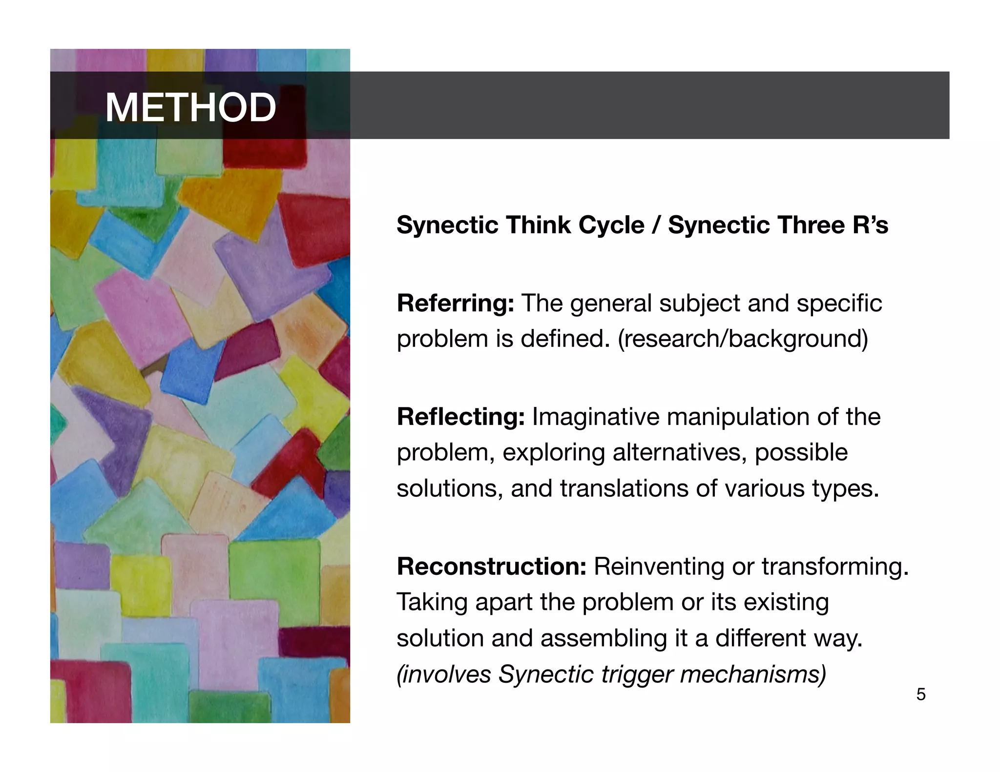 METHOD	


            Synectic Think Cycle / Synectic Three R’s


            Referring: The general subject and speciﬁc
            problem is deﬁned. (research/background)


            Reﬂecting: Imaginative manipulation of the
            problem, exploring alternatives, possible
            solutions, and translations of various types.


            Reconstruction: Reinventing or transforming.
            Taking apart the problem or its existing
            solution and assembling it a different way.
            (involves Synectic trigger mechanisms)
                                                             5	

 