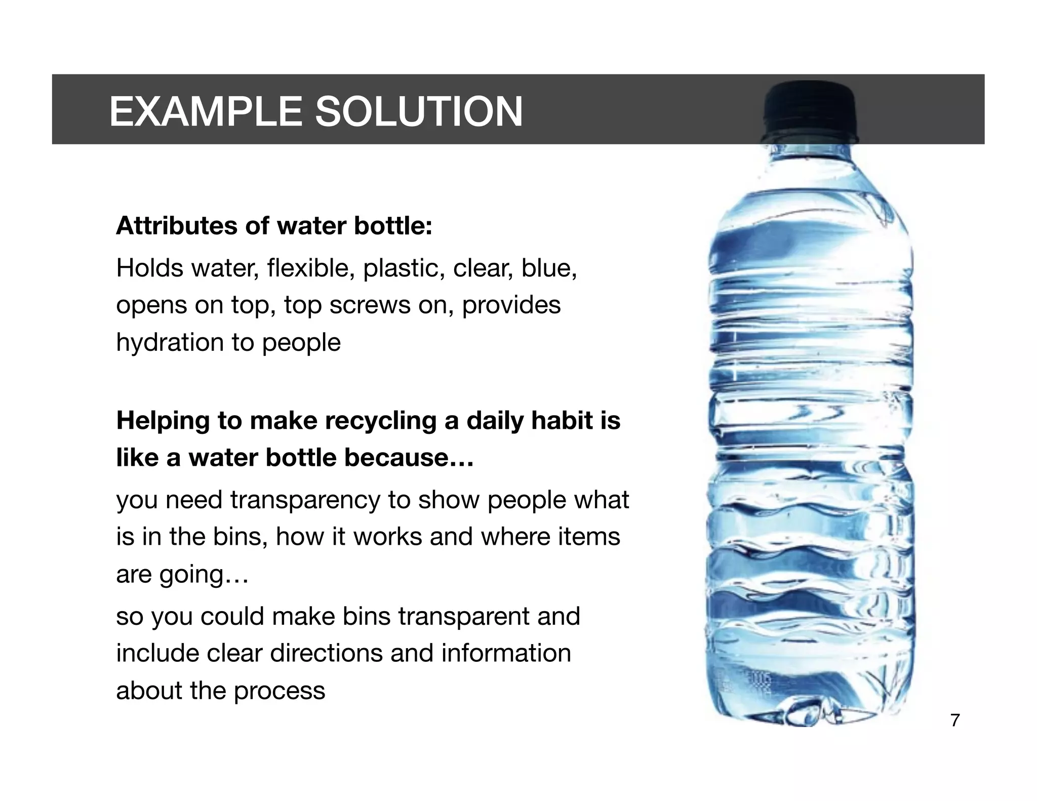 EXAMPLE SOLUTION	


Attributes of water bottle:
Holds water, ﬂexible, plastic, clear, blue,
opens on top, top screws on, provides
hydration to people"


Helping to make recycling a daily habit is
like a water bottle because…
you need transparency to show people what
is in the bins, how it works and where items
are going…
so you could make bins transparent and
include clear directions and information
about the process
                                               7	

 