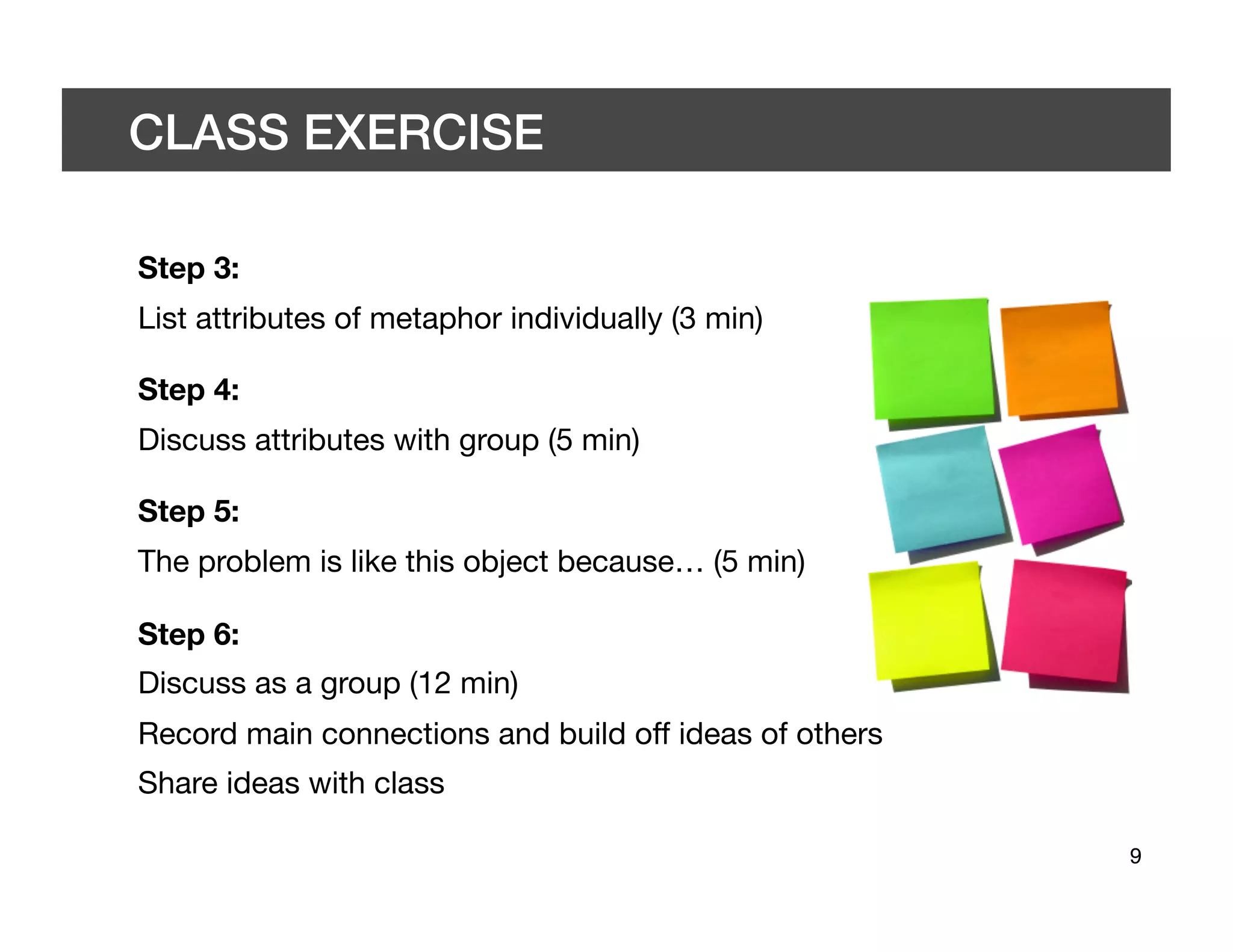 CLASS EXERCISE 	


Step 3:
List attributes of metaphor individually (3 min)

Step 4:
Discuss attributes with group (5 min)

Step 5:
The problem is like this object because… (5 min)

Step 6:
Discuss as a group (12 min)
Record main connections and build off ideas of others
Share ideas with class

                                                         9	

 