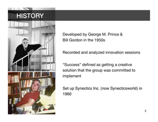 HISTORY	


             Developed by George M. Prince & "
             Bill Gordon in the 1950s


             Recorded and analyzed innovation sessions


             “Success” deﬁned as getting a creative
             solution that the group was committed to
             implement


             Set up Synectics Inc. (now Synecticsworld) in
             1960!



                                                             2	

 