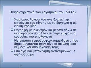 Χαρακτηριστικά του λογισμικού του ΔΠ (α)
 Χειρισμός λογισμικού αγγίζοντας την
επιφάνεια του πίνακα με το δάχτυλο ή με
ειδική γραφίδα
 Εγγραφή με ηλεκτρονικό μελάνι πάνω σε
διάφορα αρχεία αλλά και στην επιφάνεια
εργασίας του υπολογιστή
 Μετατροπή χειρόγραφων σημειώσεων που
δημιουργούνται στον πίνακα σε ψηφιακό
κείμενο και αποθήκευσή τους
 Επιλογή και μετακίνηση αντικειμένων με
αφή-σύρσιμο
12
 