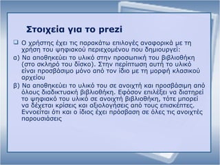 Στοιχεία για το prezi
 Ο χρήστης έχει τις παρακάτω επιλογές αναφορικά με τη
χρήση του ψηφιακού περιεχομένου που δημιουργεί:
α) Να αποθηκεύει το υλικό στην προσωπική του βιβλιοθήκη
(στο σκληρό του δίσκο). Στην περίπτωση αυτή το υλικό
είναι προσβάσιμο μόνο από τον ίδιο με τη μορφή κλασικού
αρχείου
β) Να αποθηκεύει το υλικό του σε ανοιχτή και προσβάσιμη από
όλους διαδικτυακή βιβλιοθήκη. Εφόσον επιλέξει να διατηρεί
το ψηφιακό του υλικό σε ανοιχτή βιβλιοθήκη, τότε μπορεί
να δέχεται κρίσεις και αξιολογήσεις από τους επισκέπτες.
Εννοείται ότι και ο ίδιος έχει πρόσβαση σε όλες τις ανοιχτές
παρουσιάσεις
 