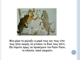 Μια μέρα τα φώναξε η μαμά τους και τους είπε
πως ήταν καιρός να χτίσουν το δικό τους σπίτι.
Θα έπρεπε όμως να προσέχουν τον Ρούνι Ρούνι,
το ύπουλο, κακό γουρούνι.
 