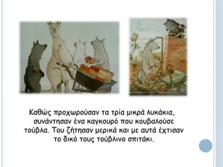 Καθώς προχωρούσαν τα τρία μικρά λυκάκια,
συνάντησαν ένα καγκουρό που κουβαλούσε
τούβλα. Του ζήτησαν μερικά και με αυτά έχτισαν
το δικό τους τούβλινο σπιτάκι.
 