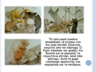 Τα τρία μικρά λυκάκια
αποφάσισαν να χτίσουν ένα
πιο γερό σπιτάκι ζητώντας
τσιμέντο από τον κάστορα. Ο
Ρούνι πλησίασε και φύσηξε πιο
δυνατά για να γκρεμίσει το
τσιμεντένιο σπιτάκι, αλλά πάλι
απέτυχε. Αυτή τη φορά
επέστρεψε κρατώντας ένα
κομπρεσέρ και τα κατάφερε.
 