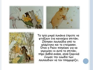 Τα τρία μικρά λυκάκια έπρεπε να
φτιάξουν ένα καινούριο σπιτάκι.
Ζήτησαν λουλούδια από το
φλαμίνγκο και το ετοίμασαν.
Όταν ο Ρούνι πλησίασε για να
γκρεμίσει κι αυτό το σπιτάκι,
πήρε βαθιά ανάσα, αλλά ξαφνικά
ένιωσε την ευωδία των
λουλουδιών να τον πλημμυρίζει.
 