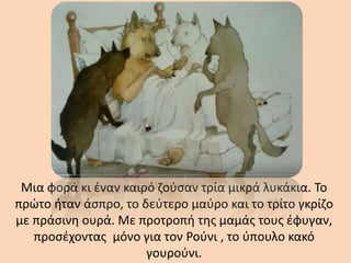 Μια φορά κι έναν καιρό ζούσαν τρία μικρά λυκάκια. Το
πρώτο ήταν άσπρο, το δεύτερο μαύρο και το τρίτο γκρίζο
με πράσινη ουρά. Με προτροπή της μαμάς τους έφυγαν,
προσέχοντας μόνο για τον Ρούνι , το ύπουλο κακό
γουρούνι.
 