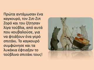 Πρώτα αντάμωσαν ένα
καγκουρό, τον Ζιπ-Ζιπ
Ζορό και του ζήτησαν
λίγα τούβλα, από αυτά
που κουβαλούσε, για
να φτιάξουν ένα γερό
σπιτάκι. Το καγκουρό
συμφώνησε και τα
λυκάκια έφτιαξαν το
τούβλινο σπιτάκι τους!
 