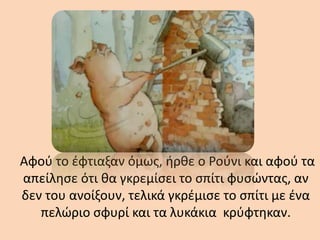 Αφού το έφτιαξαν όμως, ήρθε ο Ρούνι και αφού τα
απείλησε ότι θα γκρεμίσει το σπίτι φυσώντας, αν
δεν του ανοίξουν, τελικά γκρέμισε το σπίτι με ένα
πελώριο σφυρί και τα λυκάκια κρύφτηκαν.
 