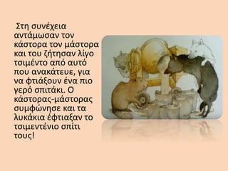 Στη συνέχεια
αντάμωσαν τον
κάστορα τον μάστορα
και του ζήτησαν λίγο
τσιμέντο από αυτό
που ανακάτευε, για
να φτιάξουν ένα πιο
γερό σπιτάκι. Ο
κάστορας-μάστορας
συμφώνησε και τα
λυκάκια έφτιαξαν το
τσιμεντένιο σπίτι
τους!
 