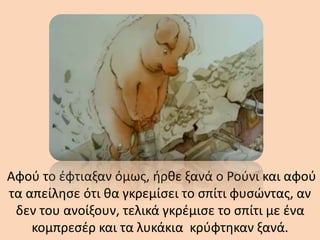 Αφού το έφτιαξαν όμως, ήρθε ξανά ο Ρούνι και αφού
τα απείλησε ότι θα γκρεμίσει το σπίτι φυσώντας, αν
δεν του ανοίξουν, τελικά γκρέμισε το σπίτι με ένα
κομπρεσέρ και τα λυκάκια κρύφτηκαν ξανά.
 