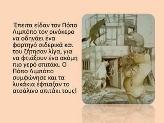Έπειτα είδαν τον Πόπο
Λιμπόπο τον ρινόκερο
να οδηγάει ένα
φορτηγό σιδερικά και
του ζήτησαν λίγα, για
να φτιάξουν ένα ακόμη
πιο γερό σπιτάκι. Ο
Πόπο Λιμπόπο
συμφώνησε και τα
λυκάκια έφτιαξαν το
ατσάλινο σπιτάκι τους!
 