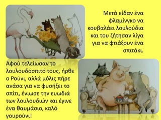 Μετά είδαν ένα
φλαμίνγκο να
κουβαλάει λουλούδια
και του ζήτησαν λίγα
για να φτιάξουν ένα
σπιτάκι.
Αφού τελείωσαν το
λουλουδόσπιτό τους, ήρθε
ο Ρούνι, αλλά μόλις πήρε
ανάσα για να φυσήξει το
σπίτι, ένιωσε την ευωδιά
των λουλουδιών και έγινε
ένα θαυμάσιο, καλό
γουρούνι!
 